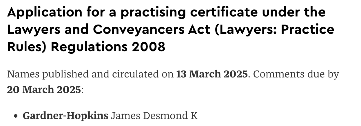 Application for a practising certificate under the Lawyers and Conveyancers Act (Lawyers: Practice Rules) Regulations 2008: Names published and circulated on 13 March 2025. Comments due by 20 March 2025: Gardner-Hopkins James Desmond K