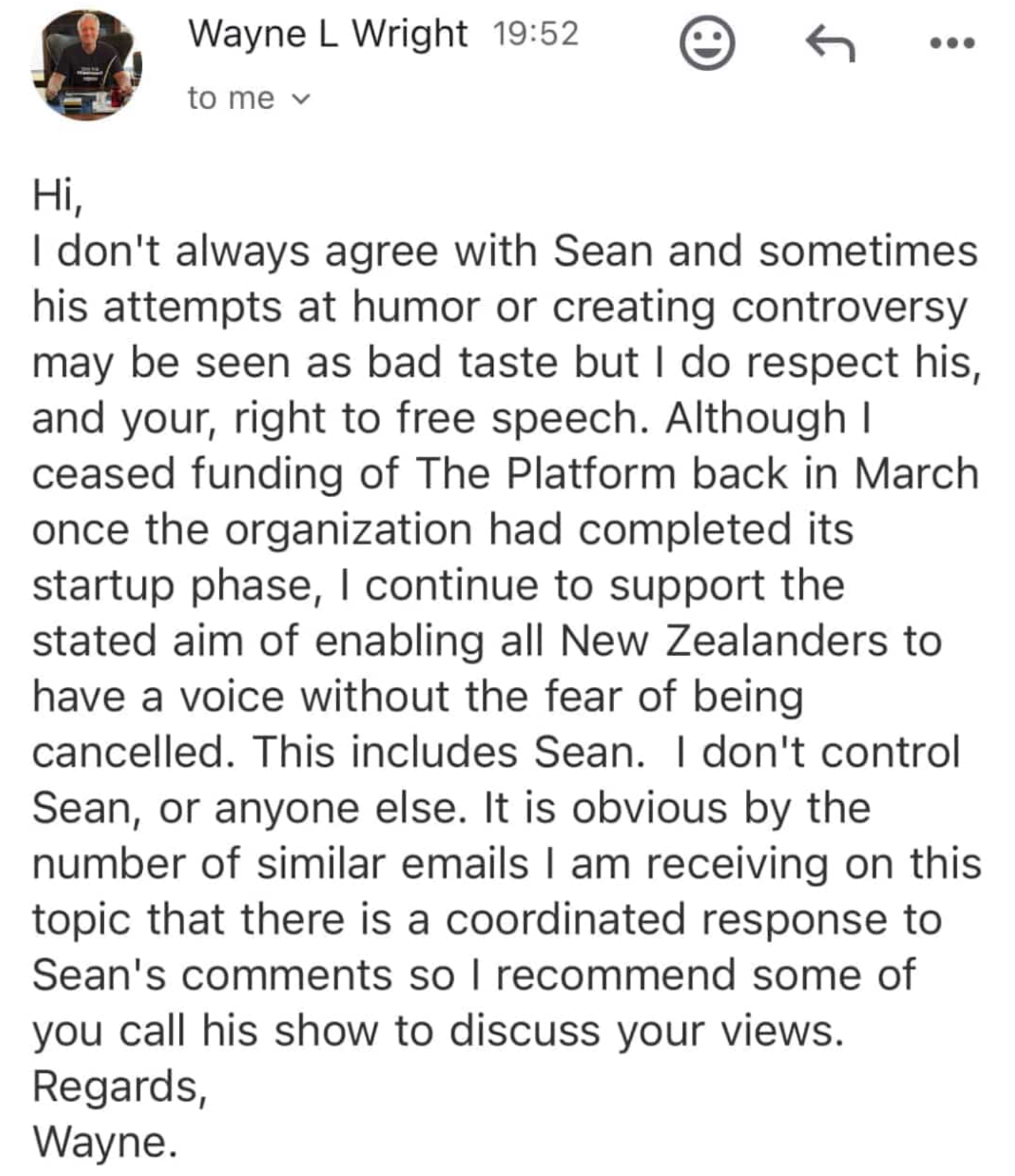 "Hi, I don't always agree with Sean and sometimes his attempts at humor or creating controversy may be seen as bad taste but I do respect his, and your, right to free speech. Although I ceased funding of The Platform back in March once the organization had completed its startup phase, I continue to support the stated aim of enabling all New Zealanders to have a voice without the fear of being cancelled. This includes Sean. I don't control Sean, or anyone else. It is obvious by the number of similar emails I am receiving on this topic that there is a coordinated response to Sean's comments so l recommend some of you call his show to discuss your views. Regards, Wayne."