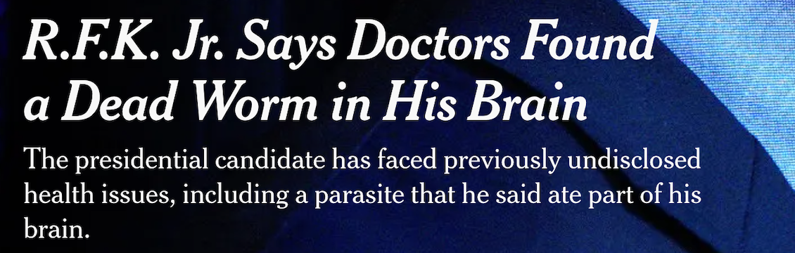 "R.F.K. Jr. Says Doctors Found a Dead Worm in His Brain The presidential candidate has faced previously undisclosed health issues, including a parasite that he said ate part of his brain."