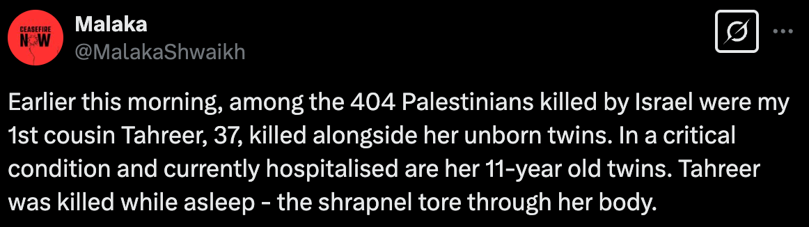 "Earlier this morning, among the 404 Palestinians killed by Israel were my 1st cousin Tahreer, 37, killed alongside her unborn twins. In a critical condition and currently hospitalised are her 11-year old twins. Tahreer was killed while asleep - the shrapnel tore through her body."