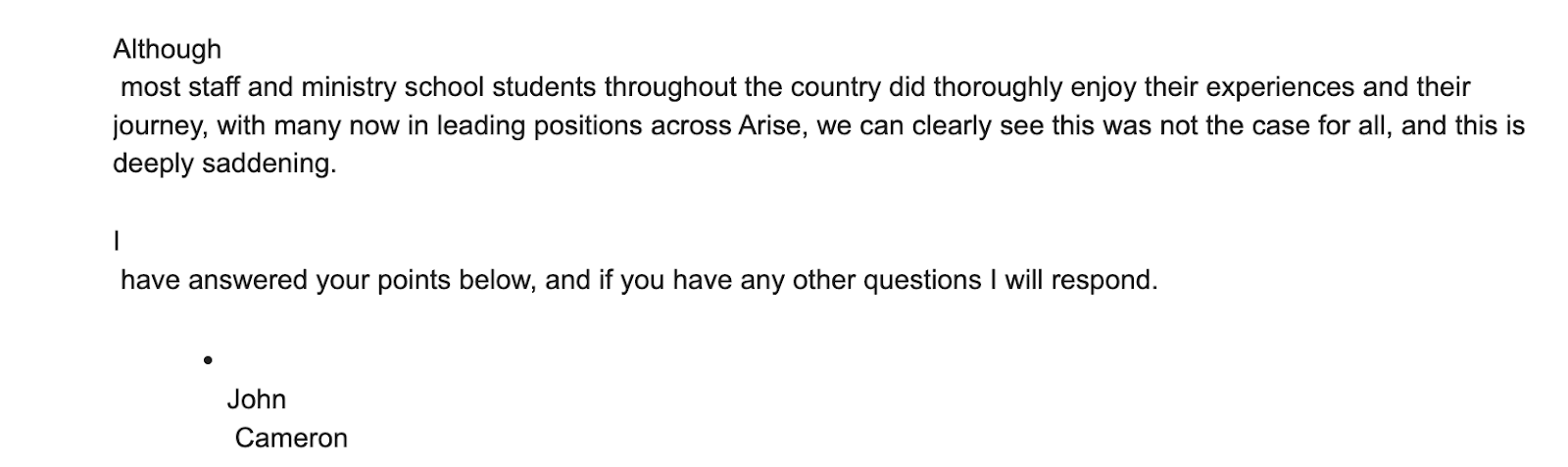 "Although  most staff and ministry school students throughout the country did thoroughly enjoy their experiences and their journey, with many now in leading positions across Arise, we can clearly see this was not the case for all, and this is deeply saddening.   I  have answered your points below, and if you have any other questions I will respond.    John  Cameron "