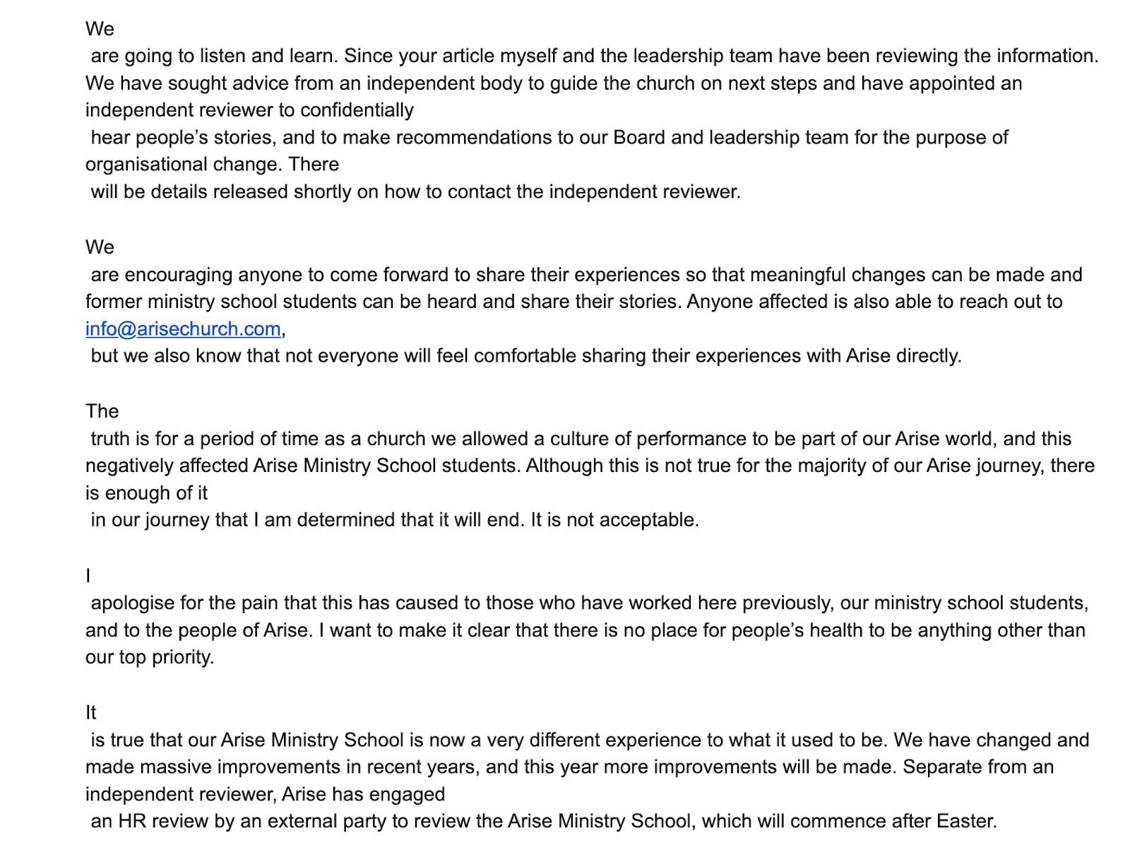 "We  are going to listen and learn. Since your article myself and the leadership team have been reviewing the information. We have sought advice from an independent body to guide the church on next steps and have appointed an independent reviewer to confidentially  hear people’s stories, and to make recommendations to our Board and leadership team for the purpose of organisational change. There  will be details released shortly on how to contact the independent reviewer.   We  are encouraging anyone to come forward to share their experiences so that meaningful changes can be made and former ministry school students can be heard and share their stories. Anyone affected is also able to reach out to info@arisechurch.com,  but we also know that not everyone will feel comfortable sharing their experiences with Arise directly.   The  truth is for a period of time as a church we allowed a culture of performance to be part of our Arise world, and this negatively affected Arise Ministry School students. Although this is not true for the majority of our Arise journey, there is enough of it  in our journey that I am determined that it will end. It is not acceptable.  I  apologise for the pain that this has caused to those who have worked here previously, our ministry school students, and to the people of Arise. I want to make it clear that there is no place for people’s health to be anything other than our top priority.   It  is true that our Arise Ministry School is now a very different experience to what it used to be. We have changed and made massive improvements in recent years, and this year more improvements will be made. Separate from an independent reviewer, Arise has engaged  an HR review by an external party to review the Arise Ministry School, which will commence after Easter."
