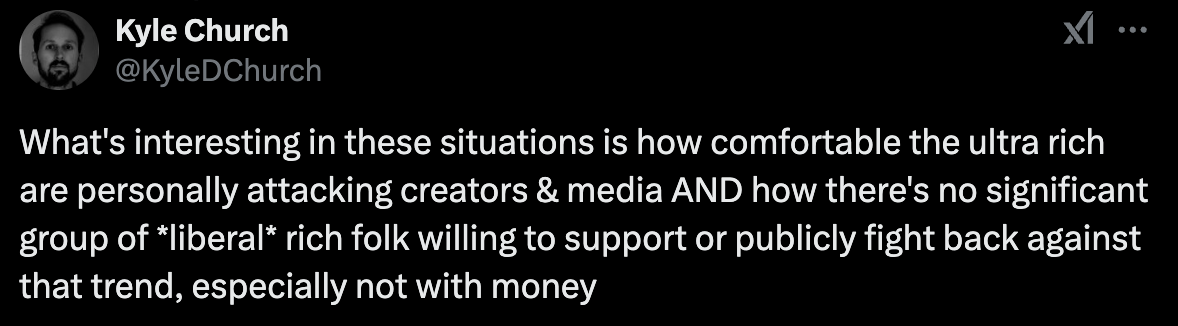 "What's interesting in these situations is how comfortable the ultra rich are personally attacking creators & media AND how there's no significant group of *liberal* rich folk willing to support or publicly fight back against that trend, especially not with money"