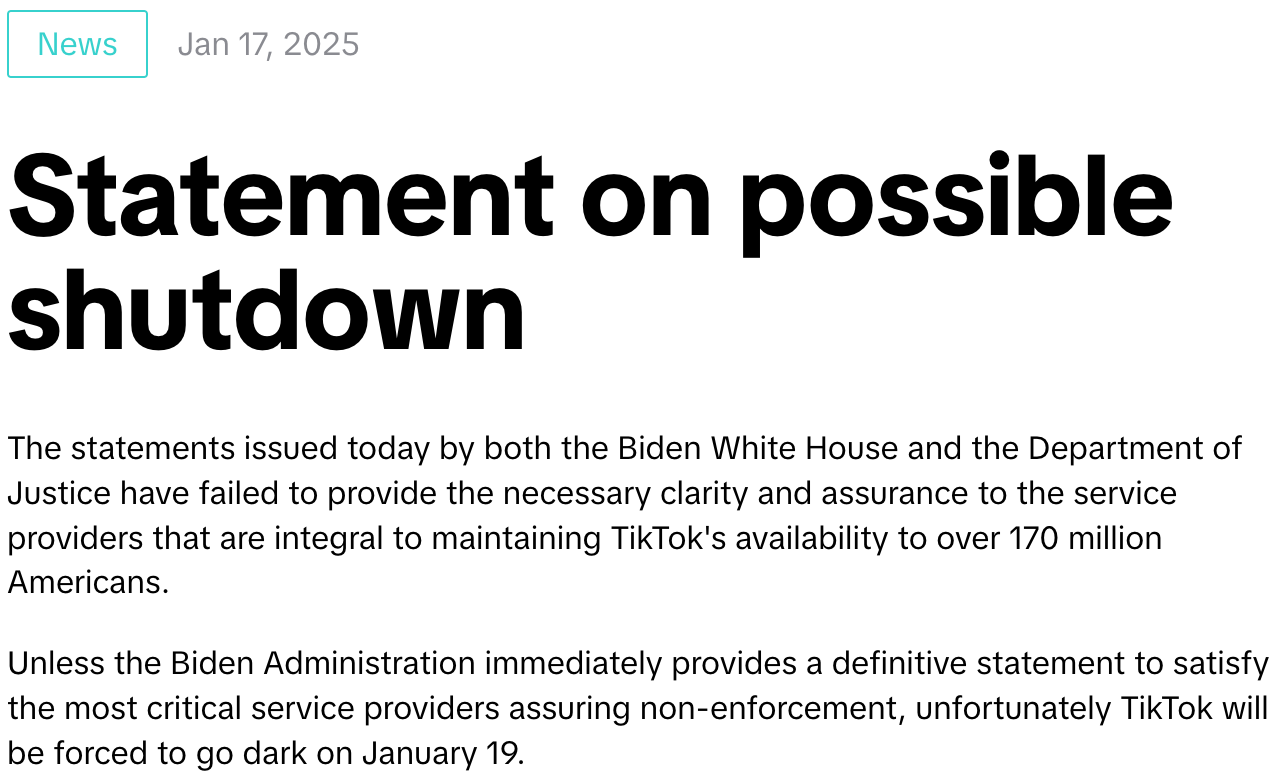 "The statements issued today by both the Biden White House and the Department of Justice have failed to provide the necessary clarity and assurance to the service providers that are integral to maintaining TikTok's availability to over 170 million Americans.    Unless the Biden Administration immediately provides a definitive statement to satisfy the most critical service providers assuring non-enforcement, unfortunately TikTok will be forced to go dark on January 19."