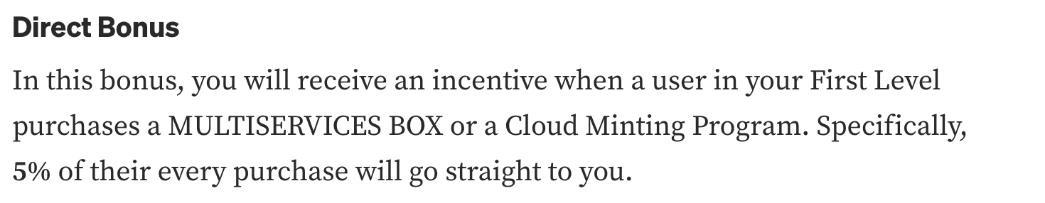"Direct Bonus In this bonus, you will receive an incentive when a user in your First Level purchases a MULTISERVICES BOX or a Cloud Minting Program. Specifically, 5% of their every purchase will go straight to you."