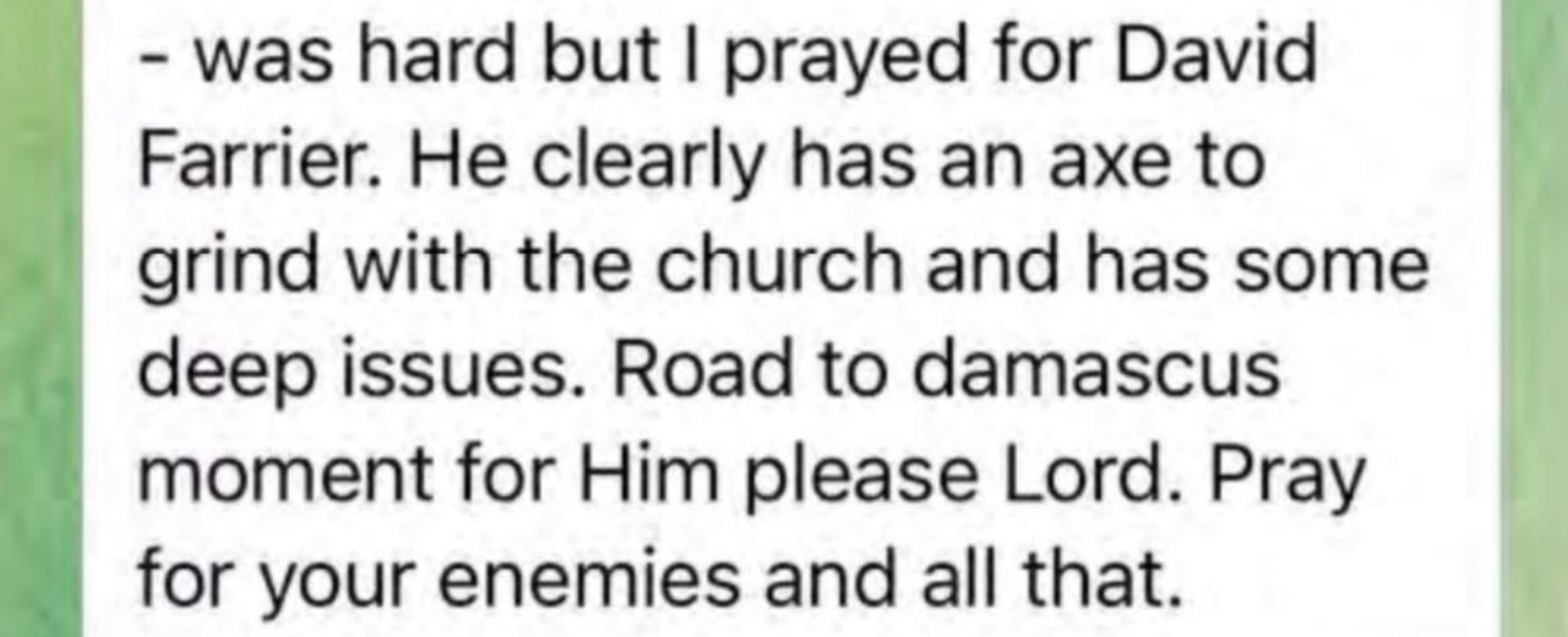 was hard but I prayed for David Farrier. He clearly has an axe to grind with the church and has some deep issues. Road to damascus moment for him please Lord. Pray for your enemies and all that.