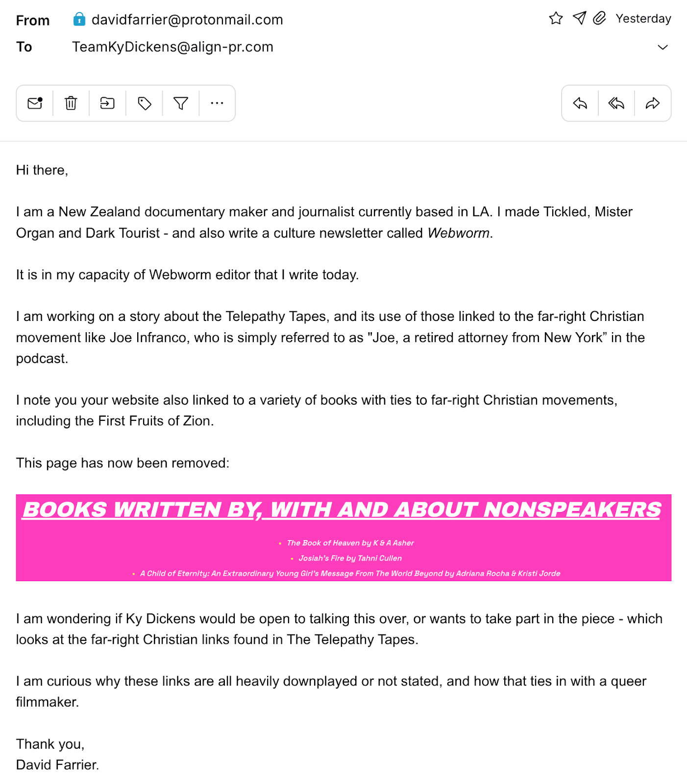 "Hi there,I am a New Zealand documentary maker and journalist currently based in LA. I made Tickled, Mister Organ and Dark Tourist - and also write a culture newsletter called Webworm.It is in my capacity of Webworm editor that I write today.I am working on a story about the Telepathy Tapes, and its use of those linked to the&nbsp;far-right Christian movement like&nbsp;Joe Infranco, who is simply referred to as "Joe, a retired attorney from New York” in the podcast.I note you your website also linked to a variety of books with ties to&nbsp;far-right Christian movements, including the&nbsp;First Fruits of Zion.This page has now been removed:&nbsp;