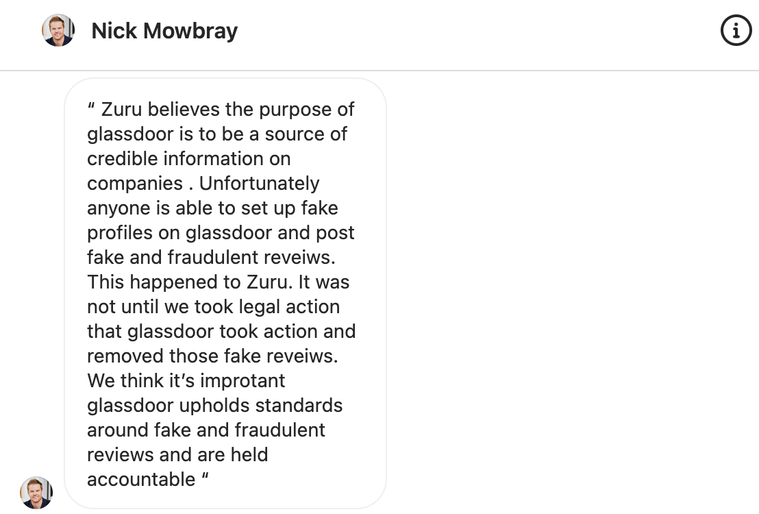 Zuru believes the purpose of glassdoor is to be a source of credible information on companies . Unfortunately anyone is able to set up fake profiles on glassdoor and post fake and fraudulent reveiws. This happened to Zuru. It was not until we took legal action that glassdoor took action and removed those fake reveiws. We think it’s improtant glassdoor upholds standards around fake and fraudulent reviews and are held accountable