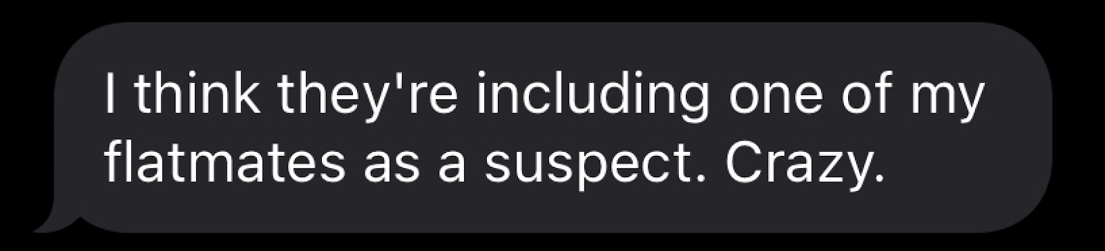 "I think they're including one my flatmates as a suspect! Crazy!"