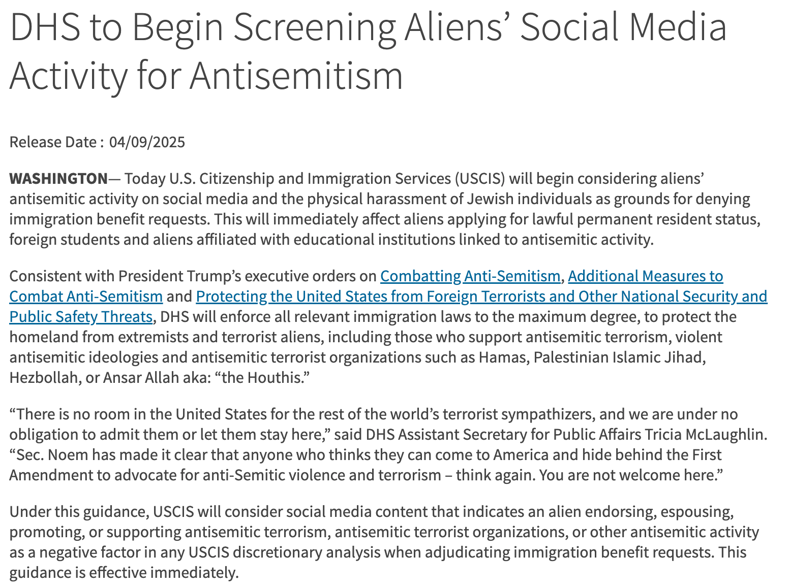 "WASHINGTON— Today U.S. Citizenship and Immigration Services (USCIS) will begin considering aliens’ antisemitic activity on social media and the physical harassment of Jewish individuals as grounds for denying immigration benefit requests. This will immediately affect aliens applying for lawful permanent resident status, foreign students and aliens affiliated with educational institutions linked to antisemitic activity.  Consistent with President Trump’s executive orders on Combatting Anti-Semitism, Additional Measures to Combat Anti-Semitism and Protecting the United States from Foreign Terrorists and Other National Security and Public Safety Threats, DHS will enforce all relevant immigration laws to the maximum degree, to protect the homeland from extremists and terrorist aliens, including those who support antisemitic terrorism, violent antisemitic ideologies and antisemitic terrorist organizations such as Hamas, Palestinian Islamic Jihad, Hezbollah, or Ansar Allah aka: “the Houthis.”  “There is no room in the United States for the rest of the world’s terrorist sympathizers, and we are under no obligation to admit them or let them stay here,” said DHS Assistant Secretary for Public Affairs Tricia McLaughlin. “Sec. Noem has made it clear that anyone who thinks they can come to America and hide behind the First Amendment to advocate for anti-Semitic violence and terrorism – think again. You are not welcome here.”  Under this guidance, USCIS will consider social media content that indicates an alien endorsing, espousing, promoting, or supporting antisemitic terrorism, antisemitic terrorist organizations, or other antisemitic activity as a negative factor in any USCIS discretionary analysis when adjudicating immigration benefit requests. This guidance is effective immediately."