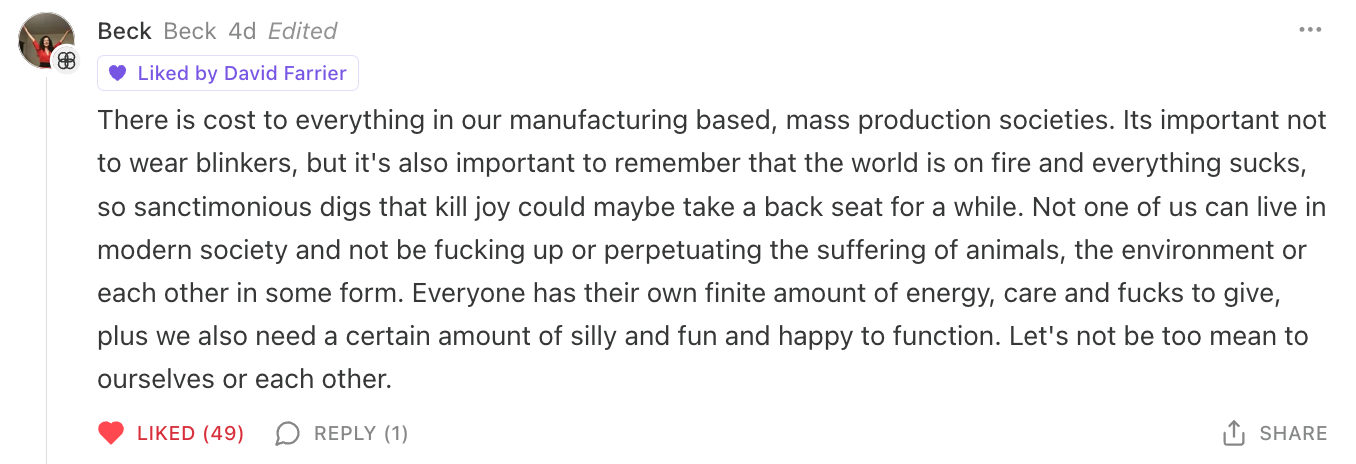 There is cost to everything in our manufacturing based, mass production societies. Its important not to wear blinkers, but it's also important to remember that the world is on fire and everything sucks, so sanctimonious digs that kill joy could maybe take a back seat for a while. Not one of us can live in modern society and not be fucking up or perpetuating the suffering of animals, the environment or each other in some form. Everyone has their own finite amount of energy, care and fucks to give, plus we also need a certain amount of silly and fun and happy to function. Let's not be too mean to ourselves or each other.