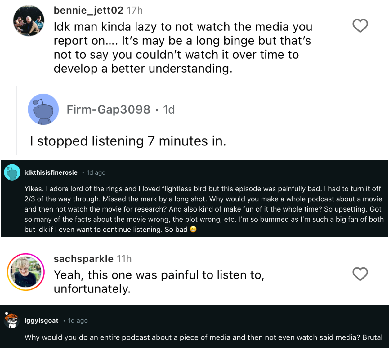 "An array of comments including: “Yikes. I adore lord of the rings and I loved flightless bird but this episode was painfully bad. I had to turn it off 2/3 of the way through. Missed the mark by a long shot. Why would you make a whole podcast about a movie and then not watch the movie for research? And also kind of make fun of it the whole time? So upsetting. Got so many of the facts about the movie wrong, the plot wrong, etc. I’m so bummed as I’m such a big fan of both but idk if I even want to continue listening. So bad” and “Why would you do an entire podcast about a piece of media and then not even watch said media?”"