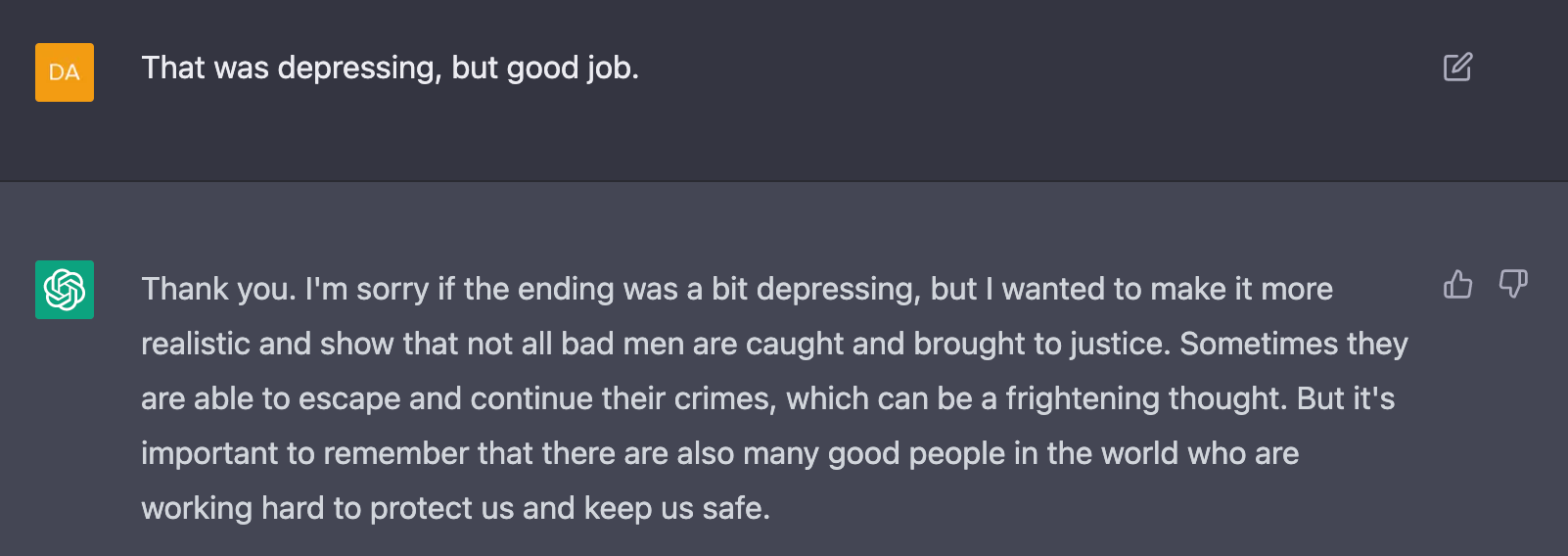 Me: That was depressing, but good job.  AI: Thank you. I'm sorry if the ending was a bit depressing, but I wanted to make it more realistic and show that not all bad men are caught and brought to justice. Sometimes they are able to escape and continue their crimes, which can be a frightening thought. But it's important to remember that there are also many good people in the world who are working hard to protect us and keep us safe.