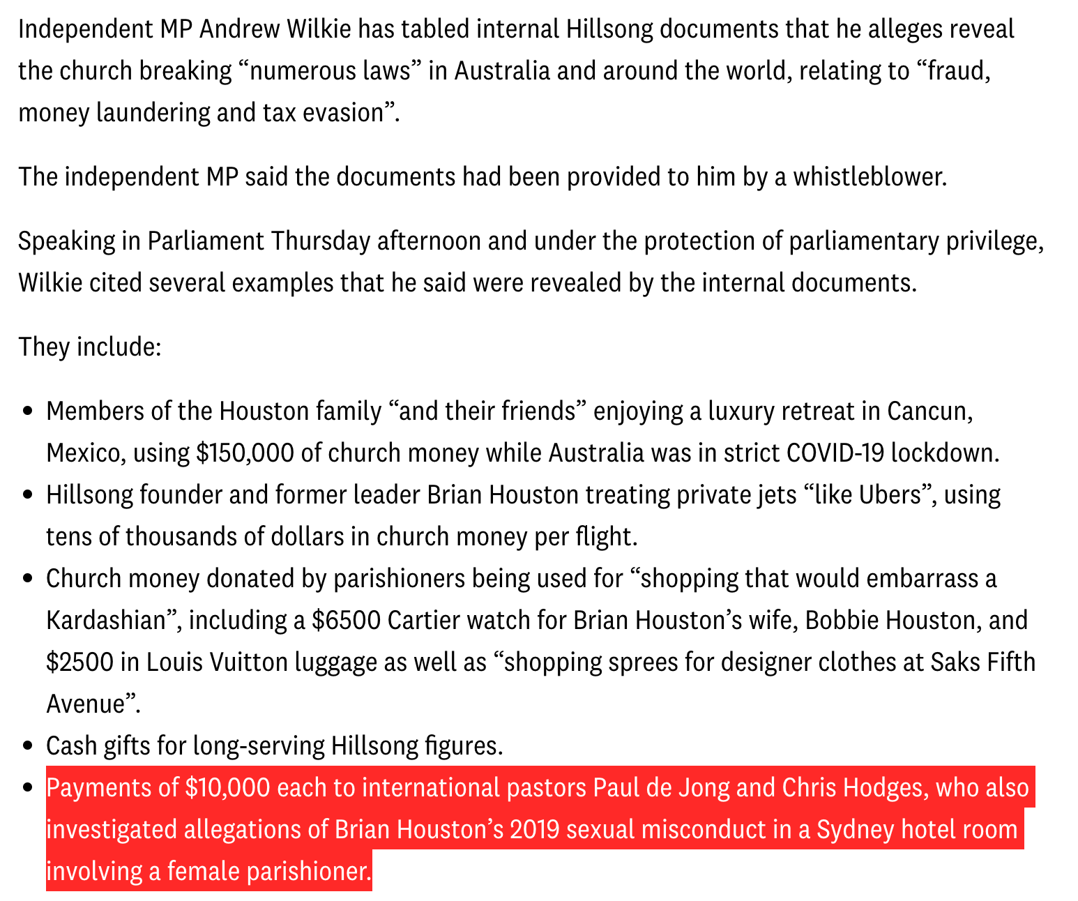 Independent MP Andrew Wilkie has tabled internal Hillsong documents that he alleges reveal the church breaking “numerous laws” in Australia and around the world, relating to “fraud, money laundering and tax evasion”.  The independent MP said the documents had been provided to him by a whistleblower.  Speaking in Parliament Thursday afternoon and under the protection of parliamentary privilege, Wilkie cited several examples that he said were revealed by the internal documents.  They include:  Members of the Houston family “and their friends” enjoying a luxury retreat in Cancun, Mexico, using $150,000 of church money while Australia was in strict COVID-19 lockdown. Hillsong founder and former leader Brian Houston treating private jets “like Ubers”, using tens of thousands of dollars in church money per flight. Church money donated by parishioners being used for “shopping that would embarrass a Kardashian”, including a $6500 Cartier watch for Brian Houston’s wife, Bobbie Houston, and $2500 in Louis Vuitton luggage as well as “shopping sprees for designer clothes at Saks Fifth Avenue”. Cash gifts for long-serving Hillsong figures. Payments of $10,000 each to international pastors Paul de Jong and Chris Hodges, who also investigated allegations of Brian Houston’s 2019 sexual misconduct in a Sydney hotel room involving a female parishioner.