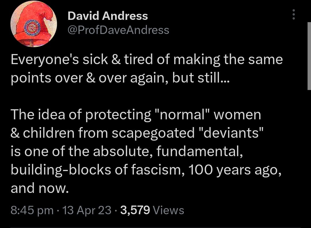@ProfDaveAndres: Everyone's sick & tired of making the same points over & over again, but still... The idea of protecting "normal" women & children from scapegoated "deviants" is one of the absolute, fundamental, building-blocks of fascism, 100 years ago, and now.
