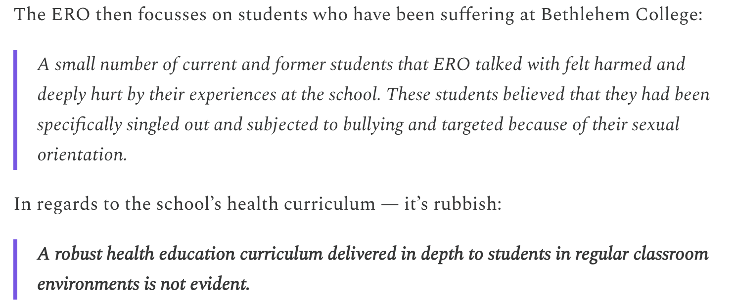 The ERO then focusses on students who have been suffering at Bethlehem College:  A small number of current and former students that ERO talked with felt harmed and deeply hurt by their experiences at the school. These students believed that they had been specifically singled out and subjected to bullying and targeted because of their sexual orientation.   In regards to the school’s health curriculum — it’s rubbish:  A robust health education curriculum delivered in depth to students in regular classroom environments is not evident. 