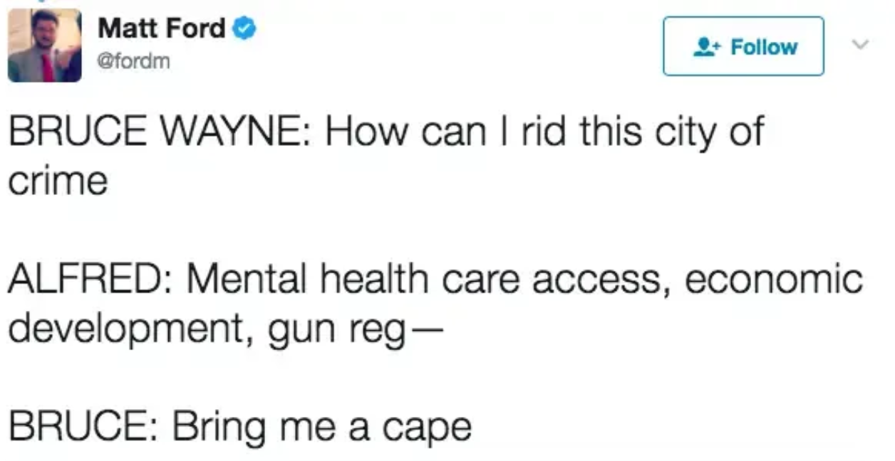 BRUCE WAYNE: How can I rid this city of crime? ALFRED: Mental health care access, economic development, fun reg- BATMAN: Bring me a cape