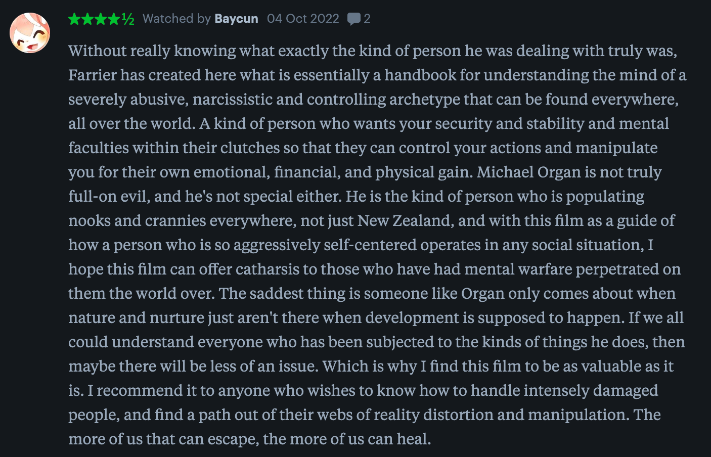 Baycun: "Without really knowing what exactly the kind of person he was dealing with truly was, Farrier has created here what is essentially a handbook for understanding the mind of a severely abusive, narcissistic and controlling archetype that can be found everywhere, all over the world. A kind of person who wants your security and stability and mental faculties within their clutches so that they can control your actions and manipulate you for their own emotional, financial, and physical gain. Michael Organ is not truly full-on evil, and he's not special either. He is the kind of person who is populating nooks and crannies everywhere, not just New Zealand, and with this film as a guide of how a person who is so aggressively self-centered operates in any social situation, I hope this film can offer catharsis to those who have had mental warfare perpetrated on them the world over. The saddest thing is someone like Organ only comes about when nature and nurture just aren't there when development is supposed to happen. If we all could understand everyone who has been subjected to the kinds of things he does, then maybe there will be less of an issue. Which is why I find this film to be as valuable as it is. I recommend it to anyone who wishes to know how to handle intensely damaged people, and find a path out of their webs of reality distortion and manipulation. The more of us that can escape, the more of us can heal."