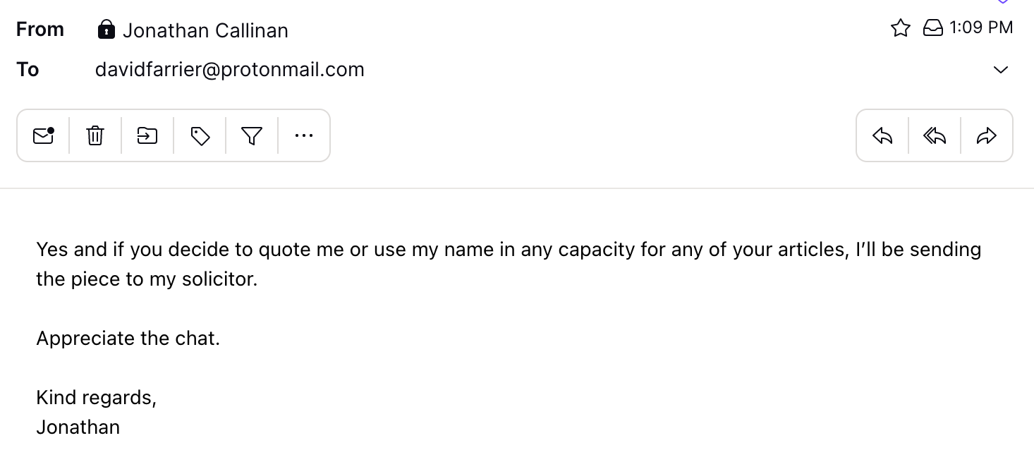 "Yes and if you decide to quote me or use my name in any capacity for any of your articles, I’ll be sending the piece to my solicitor.  Appreciate the chat.  Kind regards, Jonathan"