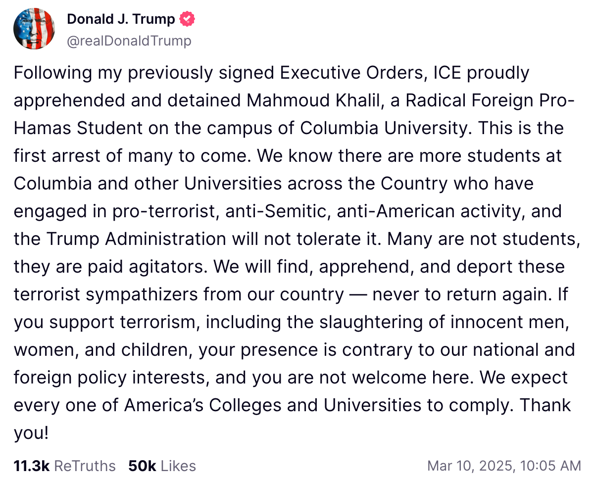 Following my previously signed Executive Orders, ICE proudly apprehended and detained Mahmoud Khalil, a Radical Foreign Pro-Hamas Student on the campus of Columbia University. This is the first arrest of many to come. We know there are more students at Columbia and other Universities across the Country who have engaged in pro-terrorist, anti-Semitic, anti-American activity, and the Trump Administration will not tolerate it. Many are not students, they are paid agitators. We will find, apprehend, and deport these terrorist sympathizers from our country — never to return again. If you support terrorism, including the slaughtering of innocent men, women, and children, your presence is contrary to our national and foreign policy interests, and you are not welcome here. We expect every one of America’s Colleges and Universities to comply. Thank you!
