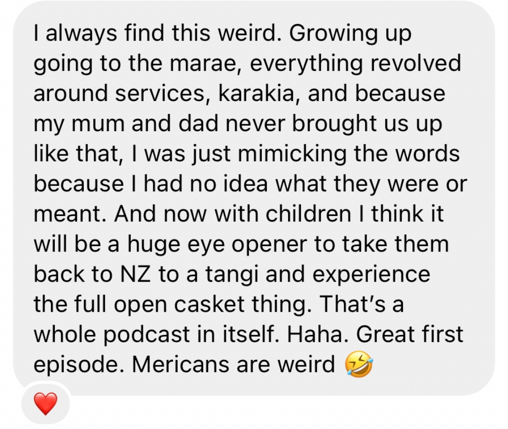 “I always find this weird. Growing up going to the marae - everything revolved about services, karakia, and because my mum and dad never brought us up like that I was just mimicking the words. And now with children I think it will be a huge eye opener for them to take them back to NZ for a tangi! Great first episode”