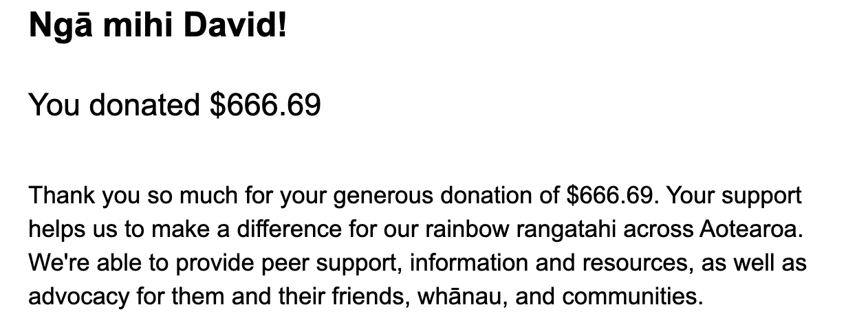 "Thank you so much for your generous donation of $666.69. Your support helps us to make a difference for our rainbow rangatahi across Aotearoa. We're able to provide peer support, information and resources, as well as advocacy for them and their friends, whānau, and communities."
