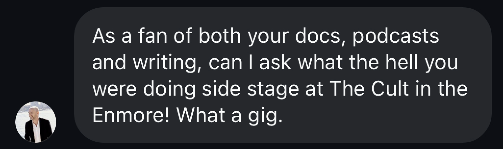 As a fan of both your docs, podcasts and writing can I ask what the hell you were dong side of stage at The Cult in the Enmore? What a gig!