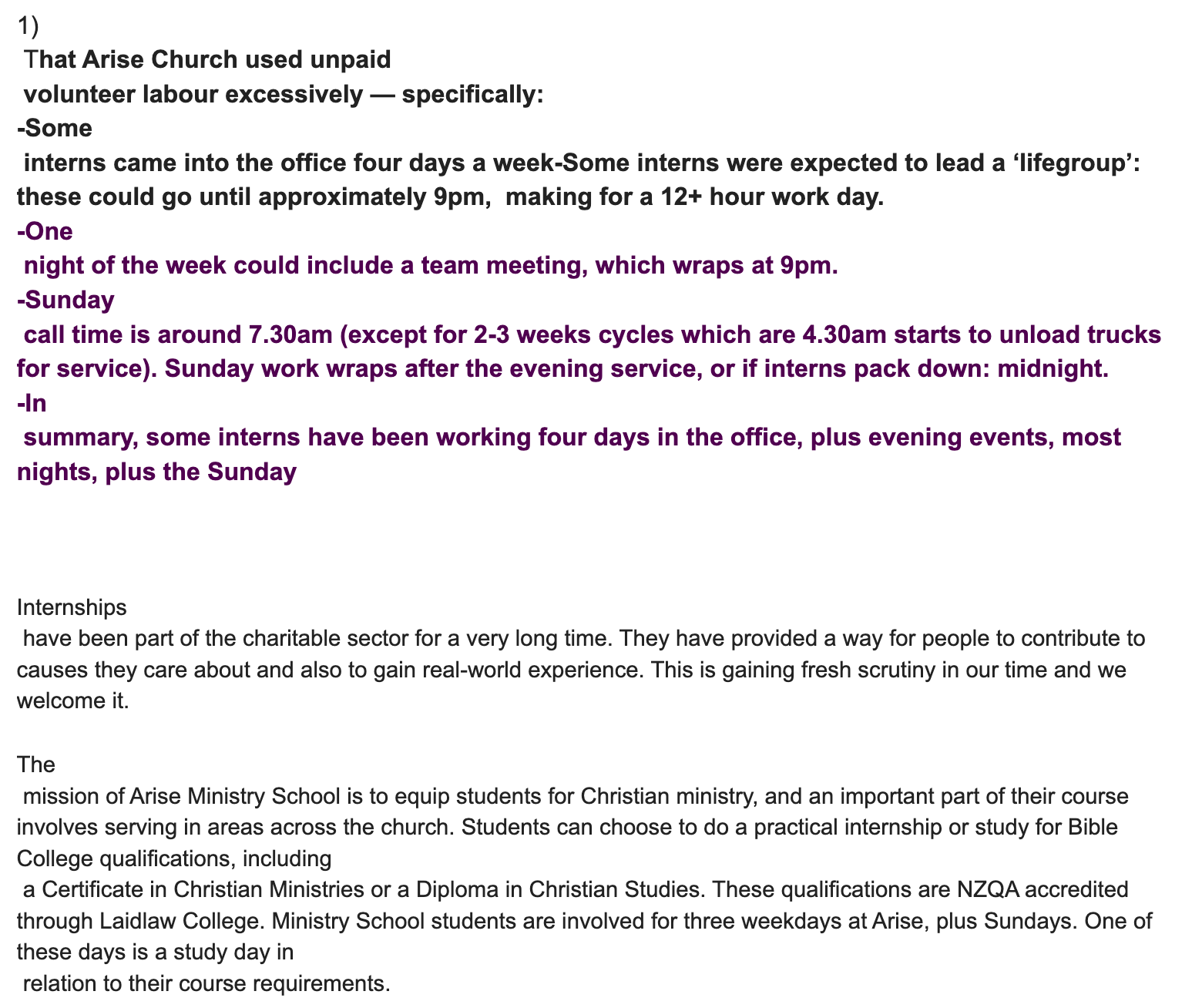 "1)  That Arise Church used unpaid  volunteer labour excessively — specifically: -Some  interns came into the office four days a week-Some interns were expected to lead a ‘lifegroup’: these could go until approximately 9pm,  making for a 12+ hour work day. -One  night of the week could include a team meeting, which wraps at 9pm. -Sunday  call time is around 7.30am (except for 2-3 weeks cycles which are 4.30am starts to unload trucks for service). Sunday work wraps after the evening service, or if interns pack down: midnight. -In  summary, some interns have been working four days in the office, plus evening events, most nights, plus the Sunday    Internships  have been part of the charitable sector for a very long time. They have provided a way for people to contribute to causes they care about and also to gain real-world experience. This is gaining fresh scrutiny in our time and we welcome it.  The  mission of Arise Ministry School is to equip students for Christian ministry, and an important part of their course involves serving in areas across the church. Students can choose to do a practical internship or study for Bible College qualifications, including  a Certificate in Christian Ministries or a Diploma in Christian Studies. These qualifications are NZQA accredited through Laidlaw College. Ministry School students are involved for three weekdays at Arise, plus Sundays. One of these days is a study day in  relation to their course requirements. "