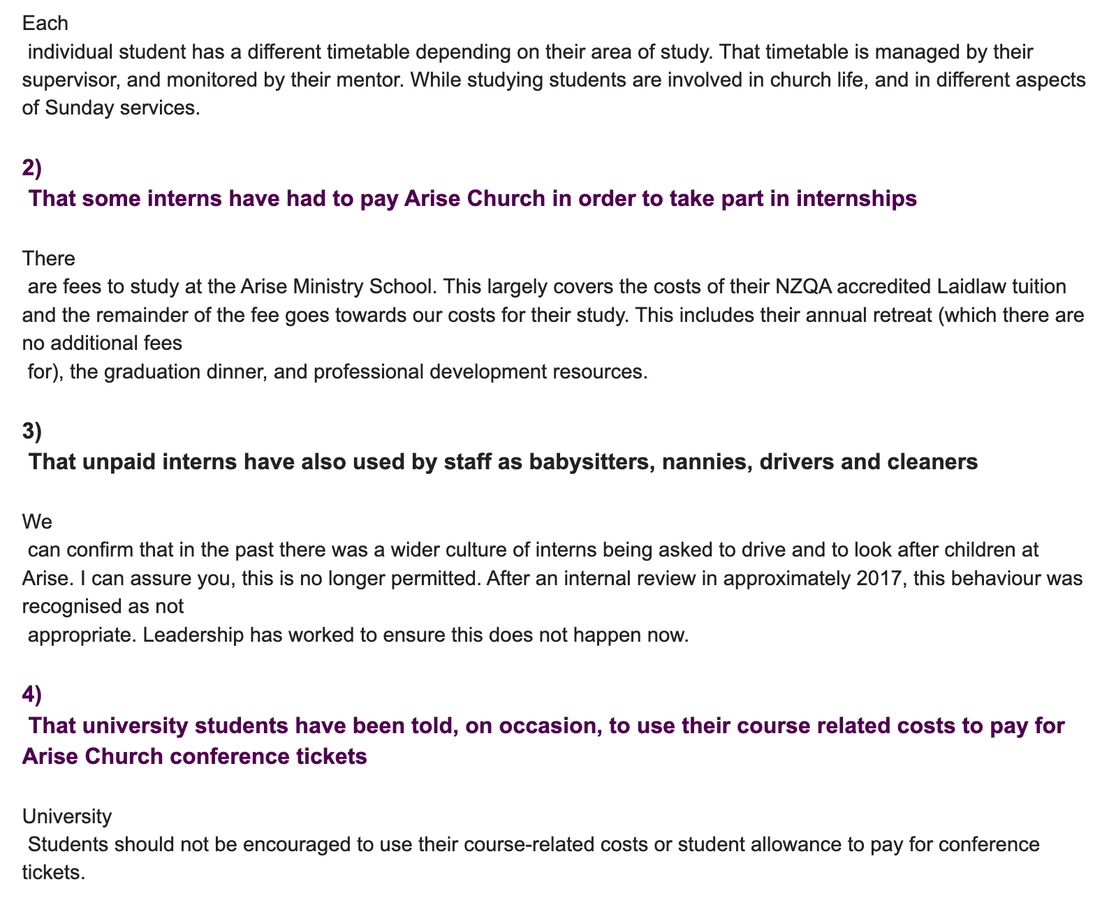 "Each  individual student has a different timetable depending on their area of study. That timetable is managed by their supervisor, and monitored by their mentor. While studying students are involved in church life, and in different aspects of Sunday services.  2)  That some interns have had to pay Arise Church in order to take part in internships  There  are fees to study at the Arise Ministry School. This largely covers the costs of their NZQA accredited Laidlaw tuition and the remainder of the fee goes towards our costs for their study. This includes their annual retreat (which there are no additional fees  for), the graduation dinner, and professional development resources.   3)  That unpaid interns have also used by staff as babysitters, nannies, drivers and cleaners  We  can confirm that in the past there was a wider culture of interns being asked to drive and to look after children at Arise. I can assure you, this is no longer permitted. After an internal review in approximately 2017, this behaviour was recognised as not  appropriate. Leadership has worked to ensure this does not happen now.   4)  That university students have been told, on occasion, to use their course related costs to pay for Arise Church conference tickets  University  Students should not be encouraged to use their course-related costs or student allowance to pay for conference tickets. "