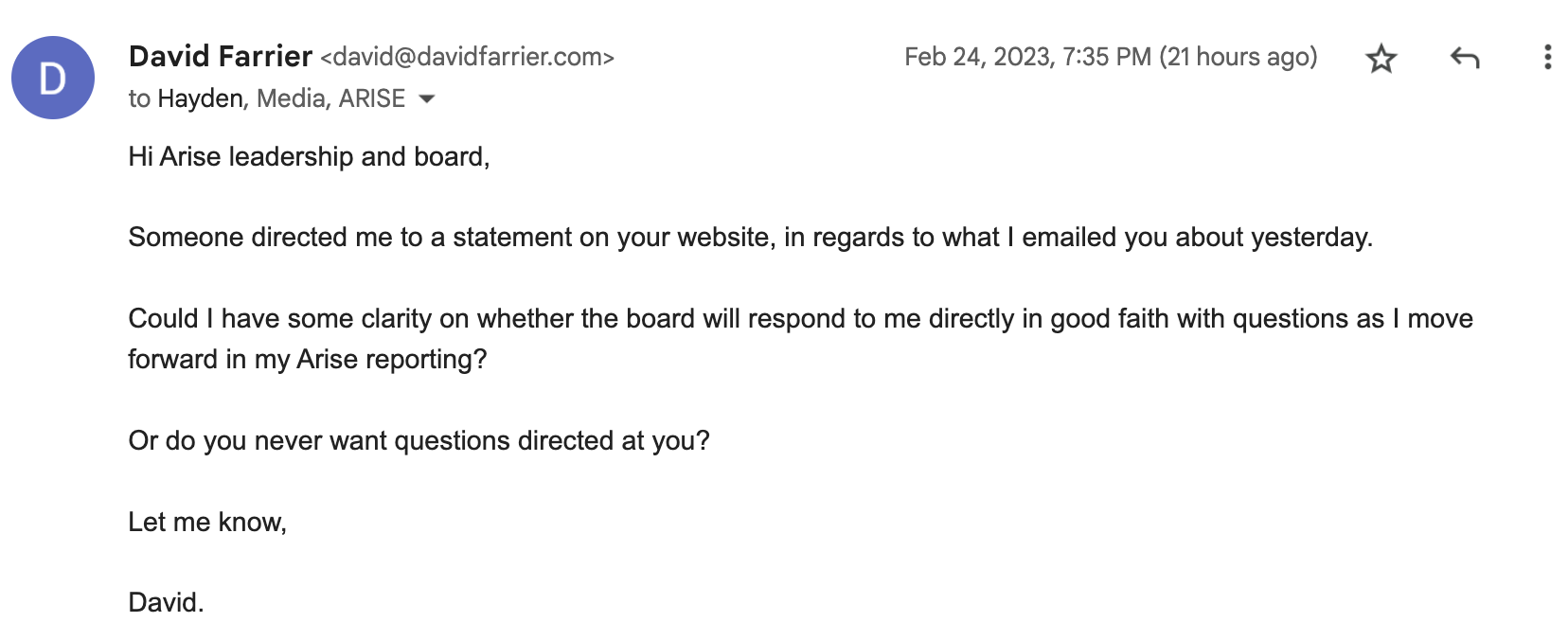 "Hi Arise leadership and board, Someone directed me to a statement on your website, in regards to what I emailed you about yesterday. Could I have some clarity on whether the board will respond to me directly in good faith with questions as I move forward in my Arise reporting? Or do you never want questions directed at you?"