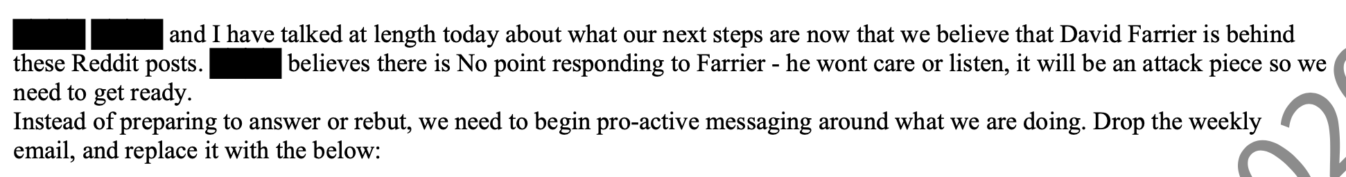 XXX and I have talked at length today about what our next steps are now that we believe that David Farrier is behind these Reddit posts. xxx believes there is No point responding to Farrier - he wont care or listen, it will be an attack piece so we need to get ready. Instead of preparing to answer or rebut, we need to begin pro-active messaging around what we are doing. Drop the weekly email, and replace it with the below