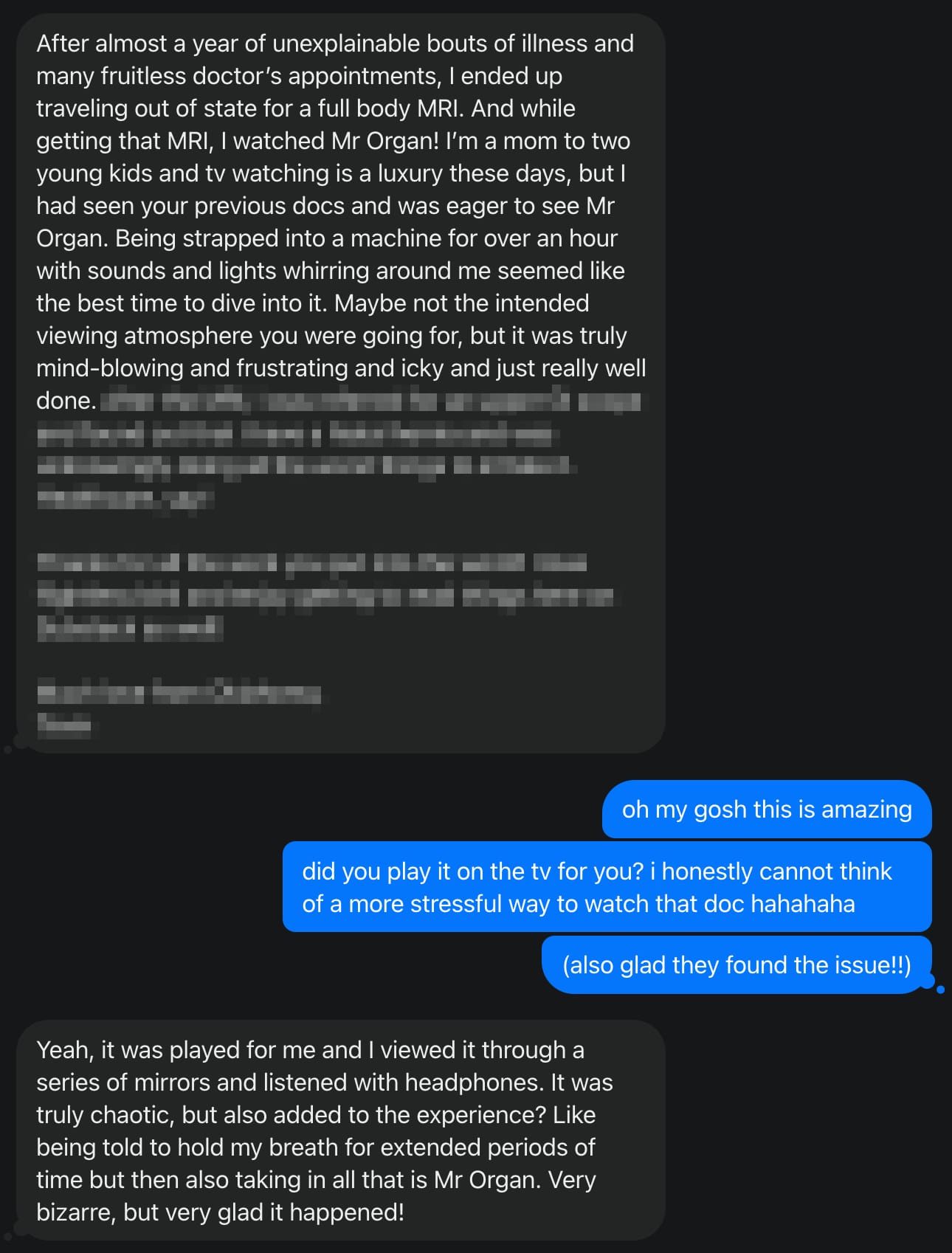 “After almost a year of unexplainable bouts of illness and many fruitless doctor’s appointments, I ended up traveling out of state for a full body MRI. And while getting that MRI, I watched Mr Organ! I’m a mom to two young kids and tv watching is a luxury these days, but I had seen your previous docs and was eager to see Mr Organ. Being strapped into a machine for over an hour with sounds and lights whirring around me seemed like the best time to dive into it. Maybe not the intended viewing atmosphere you were going for, but it was truly mind-blowing and frustrating and icky and just really well done. It was played for me and I viewed it through a series of mirrors and listened with headphones. It was truly chaotic, but also added to the experience? Like being told to hold my breath for extended periods of time but then also taking in all that is Mr Organ. Very bizarre, but very glad it happened!”