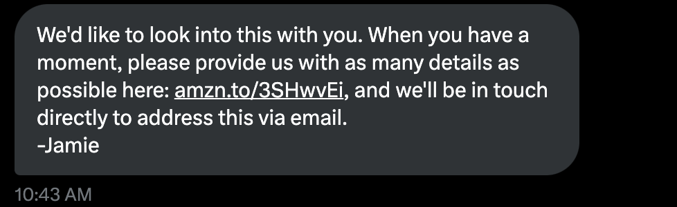 "We'd like to look into this with you. When you have a moment, please provide us with as many details as possible here: https://amzn.to/3SHwvEi, and we'll be in touch directly to address this via email. -Jamie"