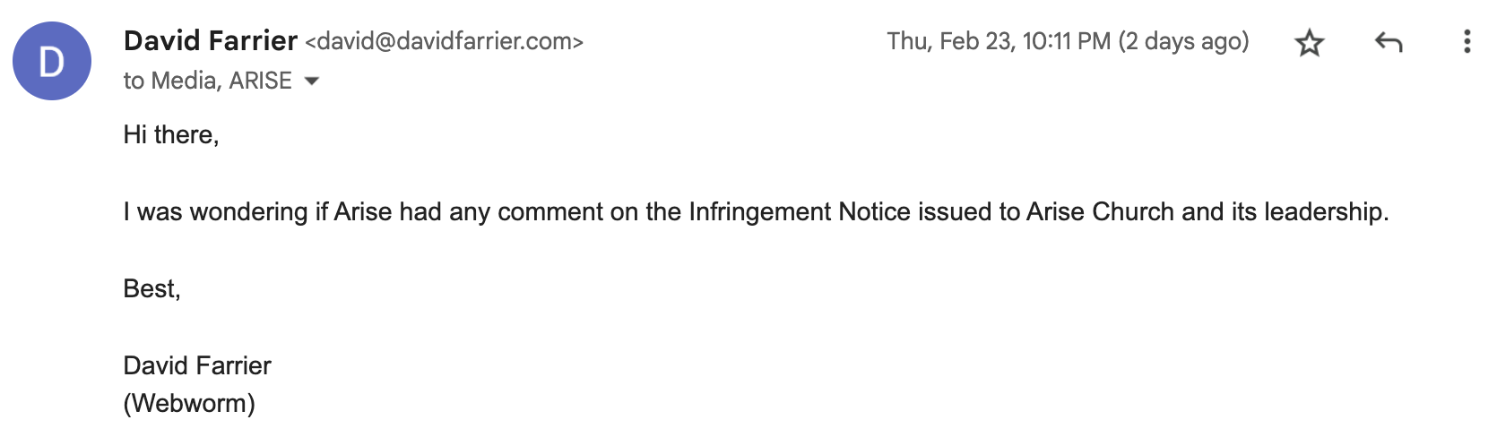 "Hi there, I was wondering if Arise had any comment on the Infringement Notice issued to Arise Church and its leadership. Best, David Farrier. (Webworm)"