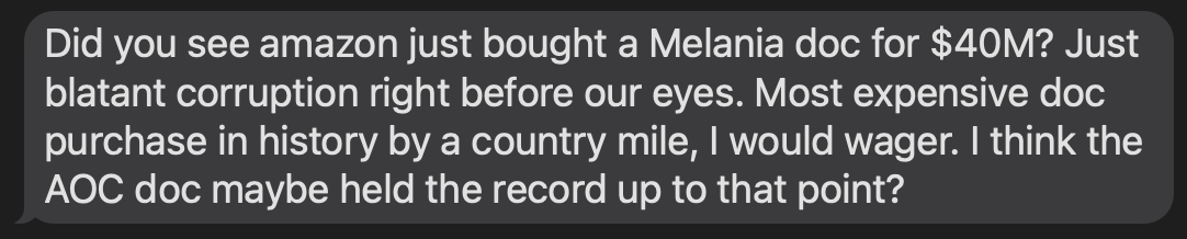 "Did you see amazon just bought a Melania doc for $40M? Just blatant corruption right before our eyes. Most expensive doc purchase in history by a country mile, I would wager. I think the AOC doc maybe held the record up to that point?"