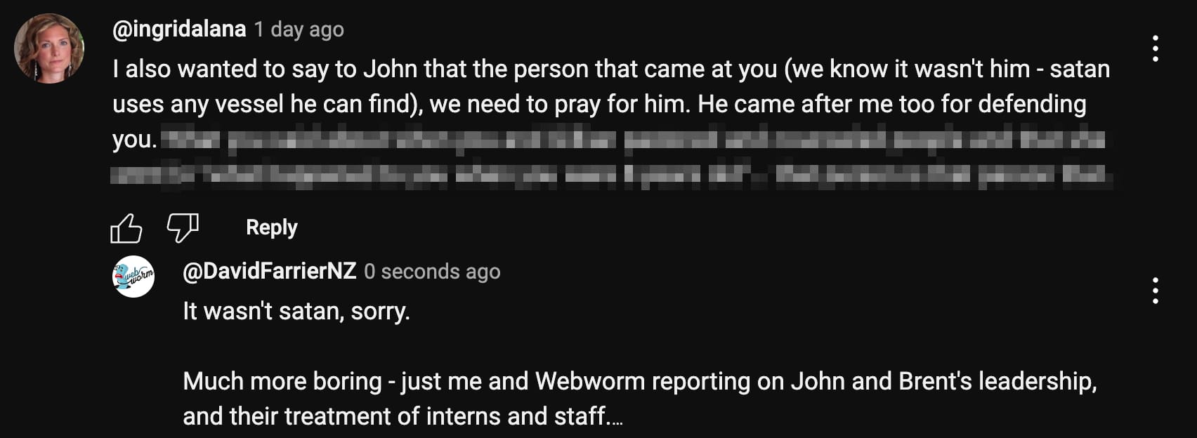 Ingrid: “I also wanted to say to John that the person that came at you (we know it wasn't him - satan uses any vessel he can find), we need to pray for him. He came after me too for defending you.”  Me: “It wasn't satan, sorry. Much more boring - just me and Webworm reporting on John and Brent's leadership, and their treatment of interns and staff.”