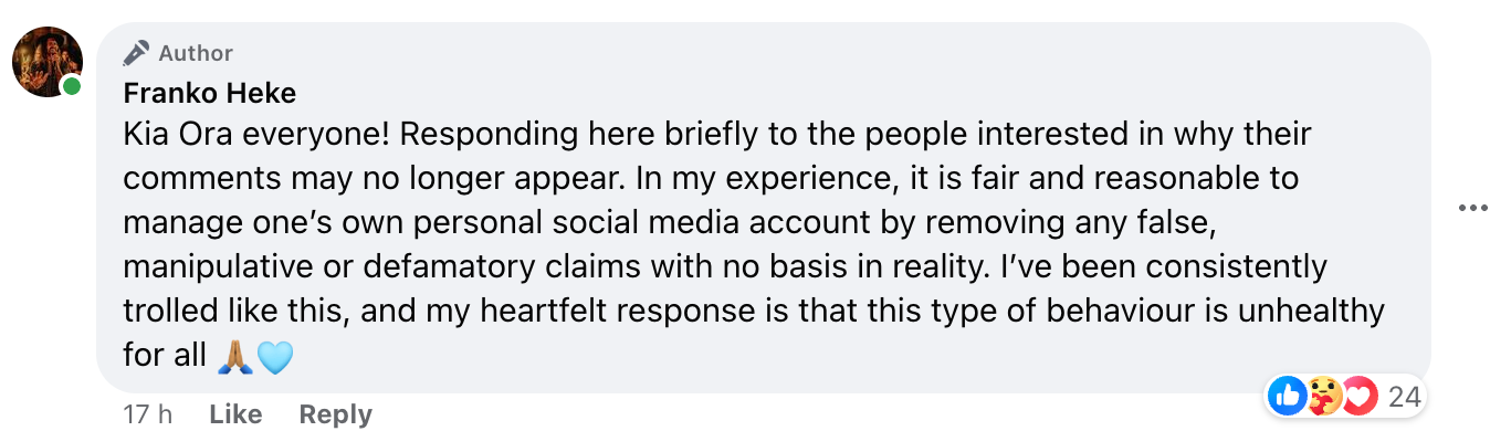"Kia Ora everyone! Responding here briefly to the people interested in why their comments may no longer appear. In my experience, it is fair and reasonable to manage one’s own personal social media account by removing any false, manipulative or defamatory claims with no basis in reality. I’ve been consistently trolled like this, and my heartfelt response is that this type of behaviour is unhealthy for all"
