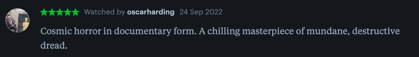 "Cosmic horror in documentary form. A chilling masterpiece of mundane, destructive dread."