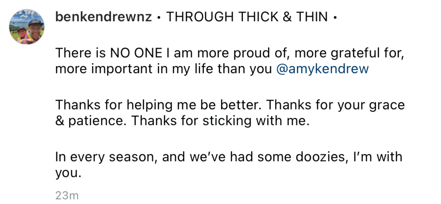 “THROUGH THICK AND THIN - There is NO ONE I am more proud of, more grateful for, more important in my life than you Amy Kendrew.  Thanks for helping me be better. Thanks for your grace and patience. Thanks for sticking with me.  In every season, and we’ve had some doozies, I’m with you.”