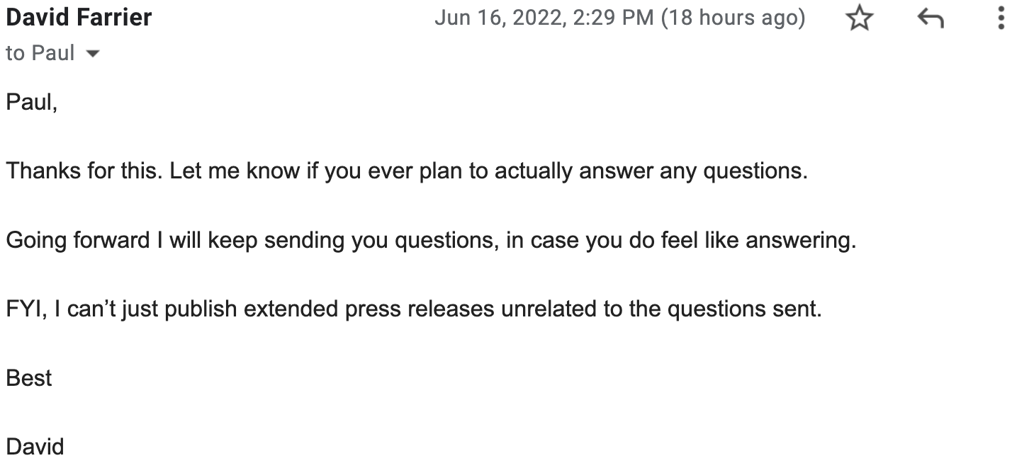 Paul, Thanks for this. Let me know if you ever plan to actually answer any questions.&nbsp;Going forward I will keep sending you questions, in case you do feel like answering. FYI, I can’t just publish extended press releases unrelated to the questions sent. Best, David&nbsp;