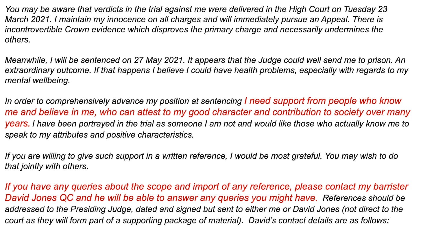 "You may be aware that verdicts in the trial against me were delivered in the High Court on Tuesday 23 March 2021. I maintain my innocence on all charges and will immediately pursue an Appeal. There is incontrovertible Crown evidence which disproves the primary charge and necessarily undermines the others.     Meanwhile, I will be sentenced on 27 May 2021. It appears that the Judge could well send me to prison. An extraordinary outcome. If that happens I believe I could have health problems, especially with regards to my mental wellbeing.     In order to comprehensively advance my position at sentencing I need support from people who know me and believe in me, who can attest to my good character and contribution to society over many years. I have been portrayed in the trial as someone I am not and would like those who actually know me to speak to my attributes and positive characteristics.     If you are willing to give such support in a written reference, I would be most grateful. You may wish to do that jointly with others.      If you have any queries about the scope and import of any reference, please contact my barrister David Jones QC and he will be able to answer any queries you might have.  References should be addressed to the Presiding Judge, dated and signed but sent to either me or David Jones (not direct to the court as they will form part of a supporting package of material).  David’s contact details are as follows:"