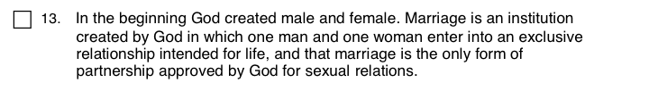 13. In the beginning God created male and female. Marriage is an institution created by God in which one man and one woman enter into an exclusive relationship intended for life, and that marriage is the only form of partnership approved by God for sexual relations.