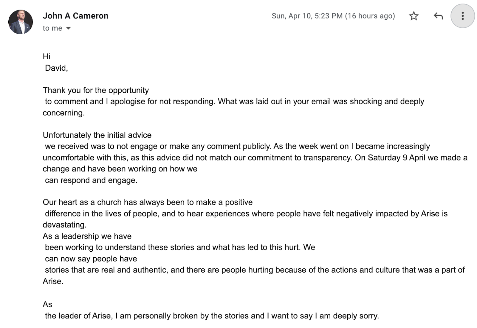 "Hi  David,     Thank you for the opportunity  to comment and I apologise for not responding. What was laid out in your email was shocking and deeply concerning.     Unfortunately the initial advice  we received was to not engage or make any comment publicly. As the week went on I became increasingly uncomfortable with this, as this advice did not match our commitment to transparency. On Saturday 9 April we made a change and have been working on how we  can respond and engage.     Our heart as a church has always been to make a positive  difference in the lives of people, and to hear experiences where people have felt negatively impacted by Arise is devastating. As a leadership we have  been working to understand these stories and what has led to this hurt. We  can now say people have  stories that are real and authentic, and there are people hurting because of the actions and culture that was a part of Arise.   As  the leader of Arise, I am personally broken by the stories and I want to say I am deeply sorry."