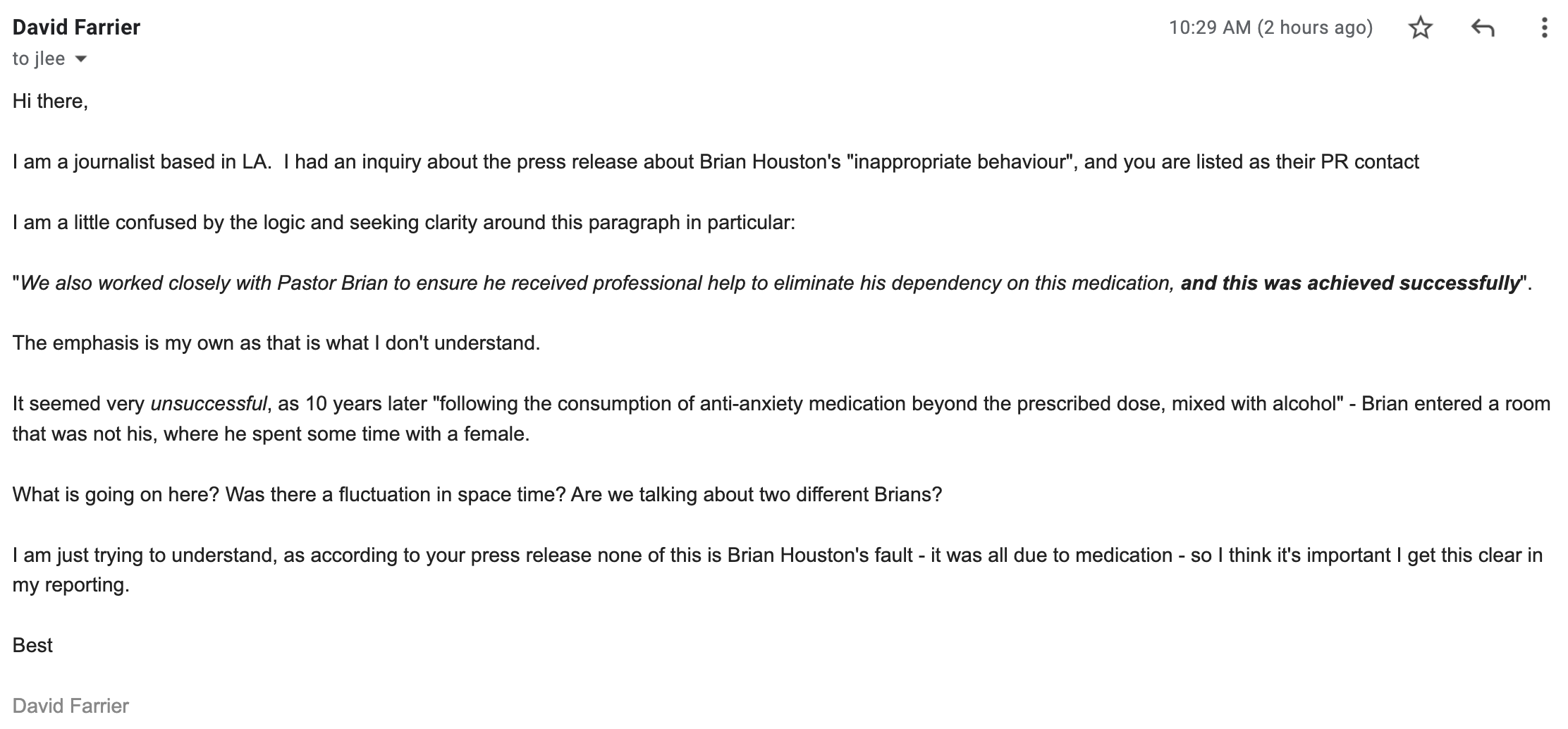 "I am a journalist based in LA. I had an inquiry about the press release about Brian Houston's "inappropriate behaviour", and you are listed as their PR contact I am a little confused by the logic and seeking clarity around this paragraph in particular: "We also worked closely with Pastor Brian to ensure he received professional help to eliminate his dependency on this medication, and this was achieved successfully". The emphasis is my own as that is what I don't understand. It seemed very unsuccessful, as 10 years later "following the consumption of anti-anxiety medication beyond the prescribed dose, mixed with alcohol" - Brian entered a room that was not his, where he spent some time with a female. What is going on here? Was there a fluctuation in space time? Are we talking about two different Brians? I am just trying to understand, as according to your press release none of this is Brian Houston's fault - it was all due to medication - so I think it's important I get this clear in my reporting. Best David Farrier"