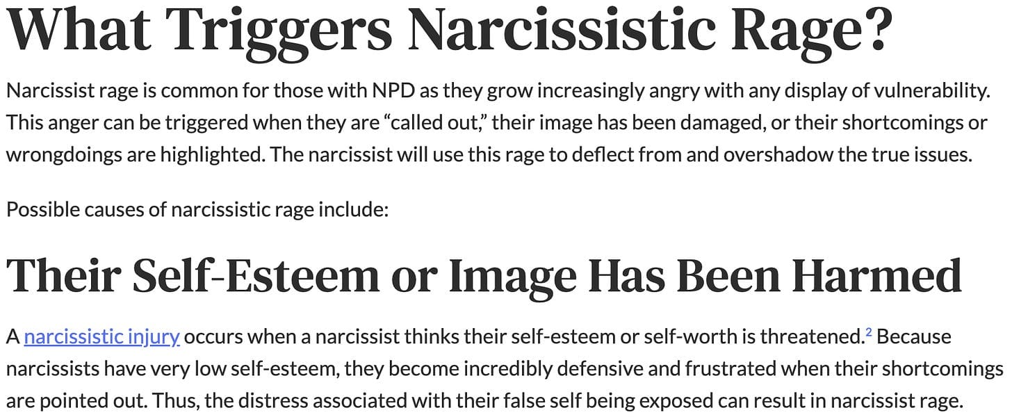 "What Triggers Narcissistic Rage? Narcissist rage is common for those with NPD as they grow increasingly angry with any display of vulnerability. This anger can be triggered when they are “called out,” their image has been damaged, or their shortcomings or wrongdoings are highlighted. The narcissist will use this rage to deflect from and overshadow the true issues. Possible causes of narcissistic rage include: Their Self-Esteem or Image Has Been Harmed A narcissistic injury occurs when a narcissist thinks their self-esteem or self-worth is threatened.2 Because narcissists have very low self-esteem, they become incredibly defensive and frustrated when their shortcomings are pointed out. Thus, the distress associated with their false self being exposed can result in narcissist rage."