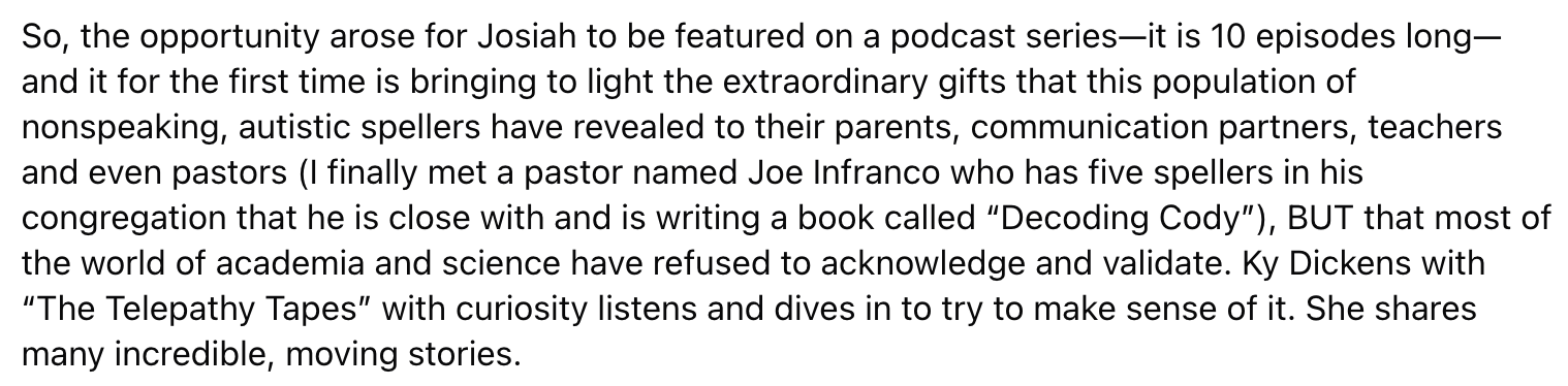 the opportunity arose for Josiah to be featured on a podcast series—it is 10 episodes long—and it for the first time is bringing to light the extraordinary gifts that this population of nonspeaking, autistic spellers have revealed to their parents, communication partners, teachers and even pastors (I finally met a pastor named Joe Infranco who has five spellers in his congregation that he is close with and is writing a book called “Decoding Cody”), BUT that most of the world of academia and science have refused to acknowledge and validate. Ky Dickens with “The Telepathy Tapes” with curiosity listens and dives in to try to make sense of it. She shares many incredible, moving stories.