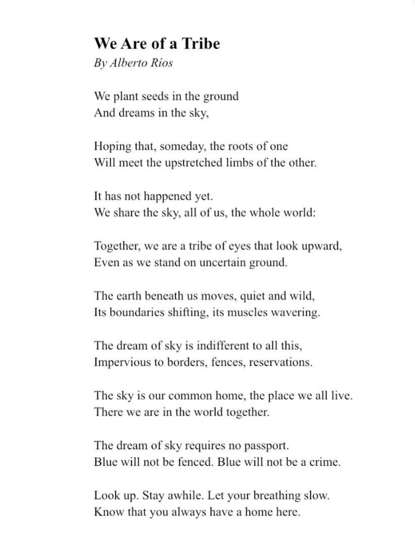 We Are of a Tribe By Alberto Rios We plant seeds in the ground And dreams in the sky, Hoping that, someday, the roots of one Will meet the upstretched limbs of the other. It has not happened yet. We share the sky, all of us, the whole world: Together, we are a tribe of eyes that look upward, Even as we stand on uncertain ground. The earth beneath us moves, quiet and wild, Its boundaries shifting, its muscles wavering. The dream of sky is indifferent to all this, Impervious to borders, fences, reservations. The sky is our common home, the place we all live. There we are in the world together. The dream of sky requires no passport. Blue will not be fenced. Blue will not be a crime. Look up. Stay awhile. Let your breathing slow. Know that you always have a home here.