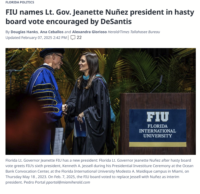 Florida Politics FIU names Lt. Gov. Jeanette Nuñez president in hasty board vote encouraged by DeSantis By Douglas Hanks, Ana Ceballos and Alexandra Glorioso Herald/Times Tallahasee Bureau Updated February 07, 2025 2:42 PM| 22 Florida Lt. Governor Jeanette FIU has a new president: Florida Lt. Governor Jeanette Nuñez after hasty board vote greets FIU’s sixth president, Kenneth A. Jessell during his Presidential Investiture Ceremony at the Ocean Bank Convocation Center, at the Florida International University Modesto A. Maidique campus in Miami, on Thursday May 18 , 2023. On Feb. 7, 2025, the FIU board voted to replace Jessell with Nuñez as interim president.  Florida Lt. Governor Jeanette FIU has a new president: Florida Lt. Governor Jeanette Nuñez after hasty board vote greets FIU’s sixth president, Kenneth A. Jessell during his Presidential Investiture Ceremony at the Ocean Bank Convocation Center, at the Florida International University Modesto A. Maidique campus in Miami, on Thursday May 18 , 2023. On Feb. 7, 2025, the FIU board voted to replace Jessell with Nuñez as interim president. Pedro Portal pportal@miamiherald.com  