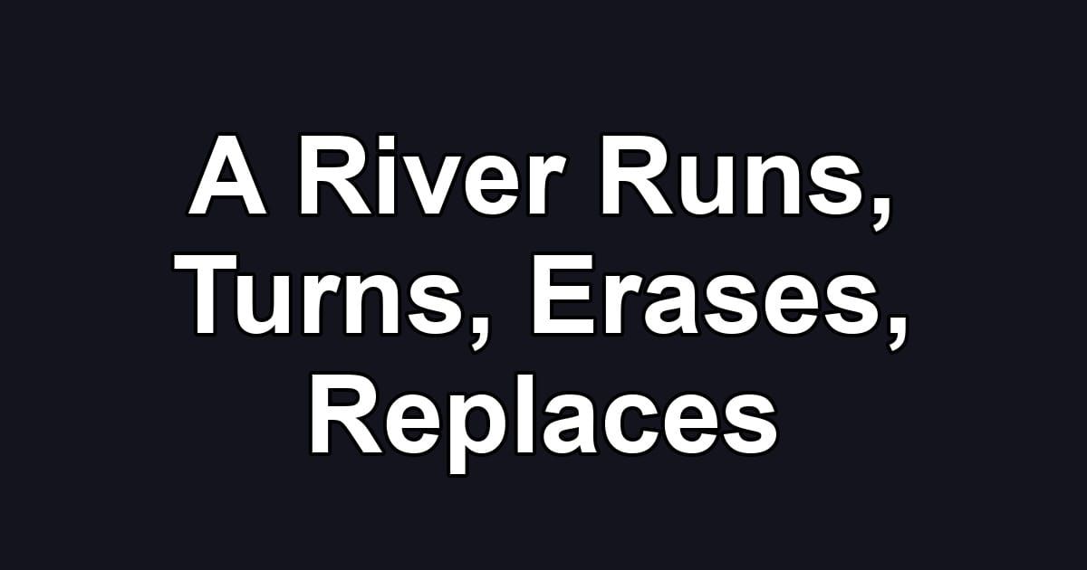 A River Runs, Turns, Erases, Replaces