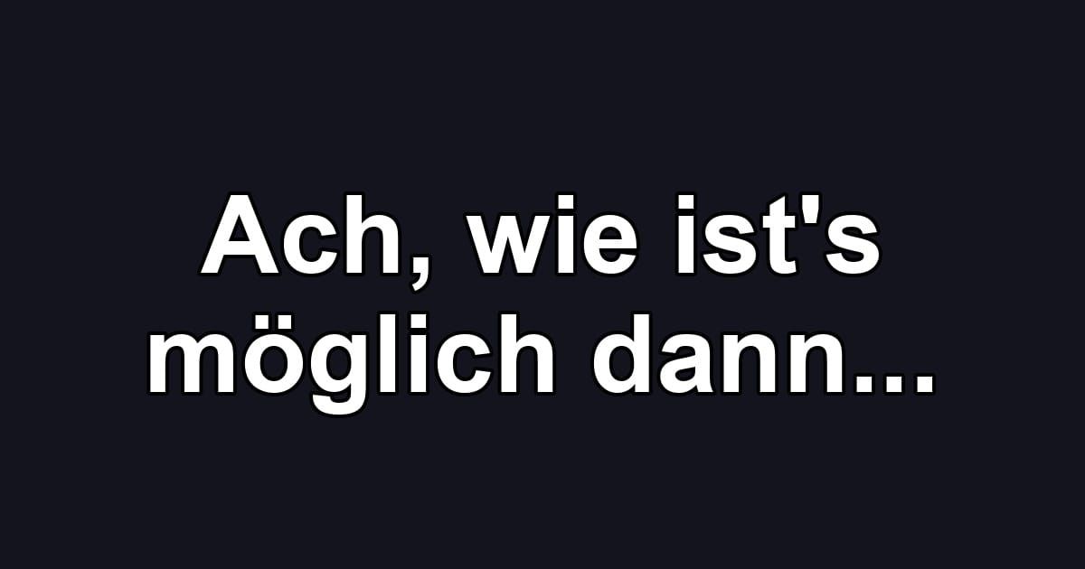 Ach, wie ist's möglich dann...